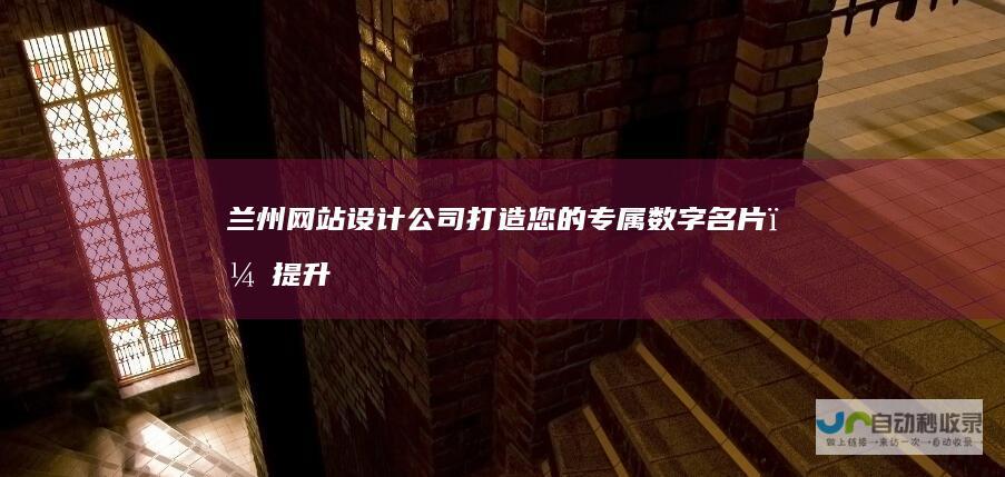 兰州网站设计公司：打造您的专属数字名片，提升品牌形象和业务业绩